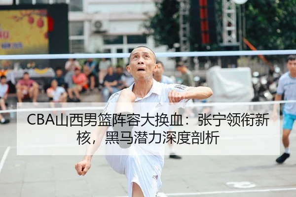 CBA山西男篮阵容大换血：张宁领衔新核，黑马潜力深度剖析