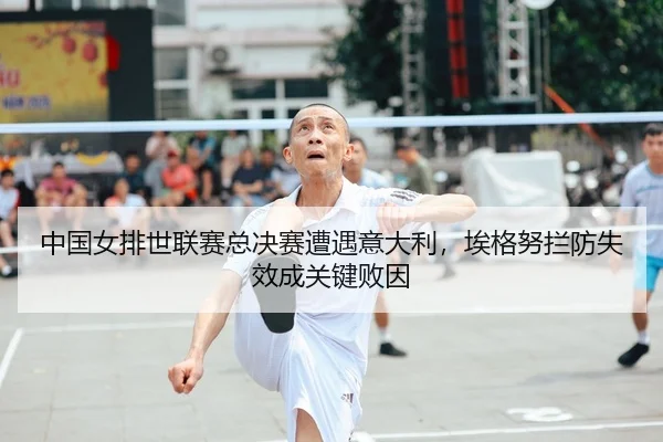 中国女排世联赛总决赛遭遇意大利，埃格努拦防失效成关键败因