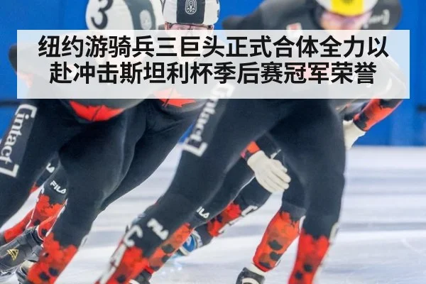 纽约游骑兵三巨头正式合体全力以赴冲击斯坦利杯季后赛冠军荣誉