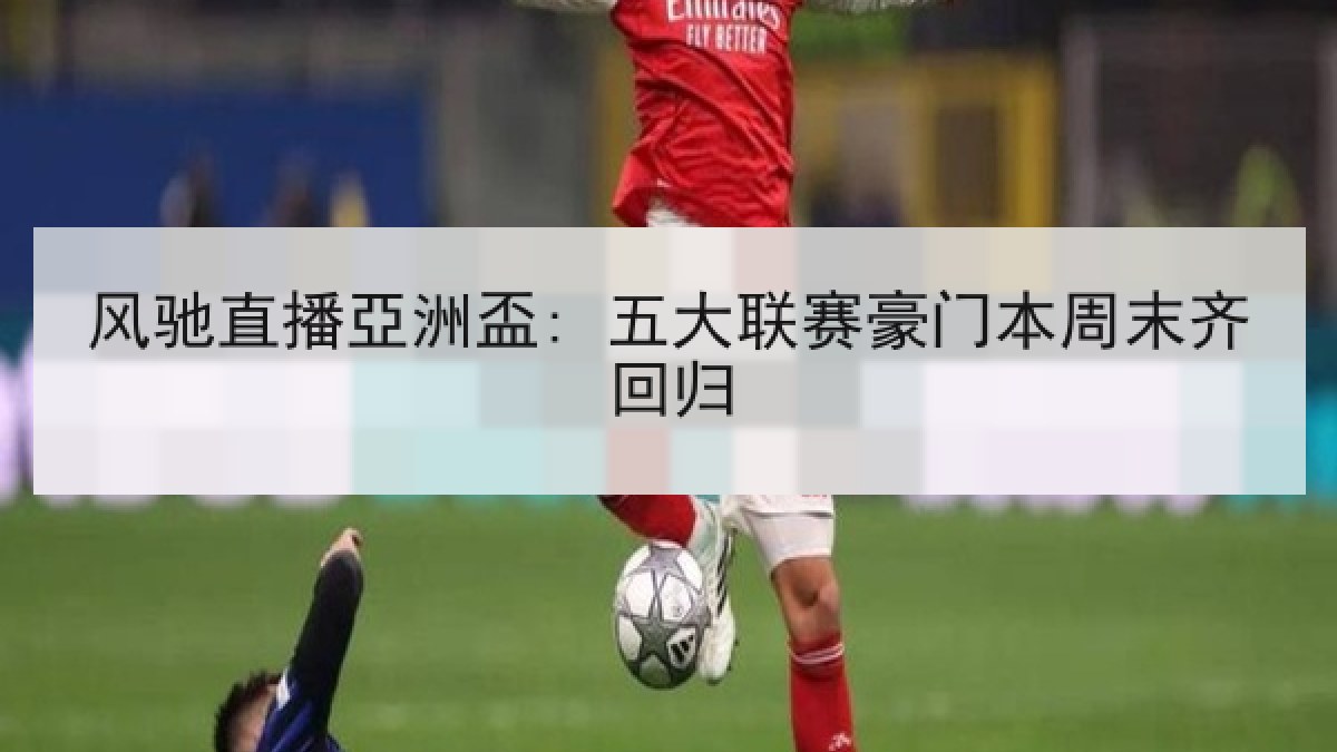 风驰直播亞洲盃: 五大联赛豪门本周末齐回归